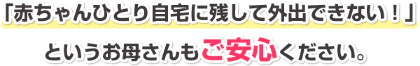 「赤ちゃんひとり自宅に残して外出できない!」というお母さんもご安心ください。